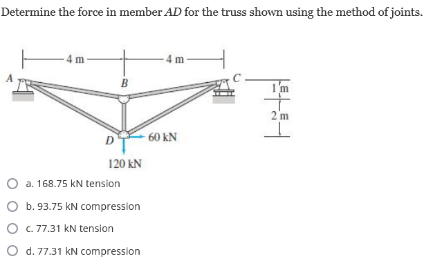 Determine the force in member AD for the truss shown using the method of joints.
A
4 m
D
B
120 KN
a. 168.75 kN tension
b. 93.75 kN compression
O
c. 77.31 kN tension
O d. 77.31 kN compression
4 m
- 60 KN
C
I'm
2 m