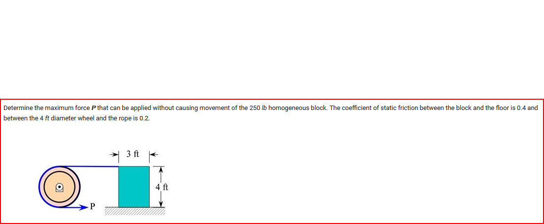 Determine the maximum force P that can be applied without causing movement of the 250 lb homogeneous block. The coefficient of static friction between the block and the floor is 0.4 and
between the 4 ft diameter wheel and the rope is 0.2.
P
3 ft
4 ft