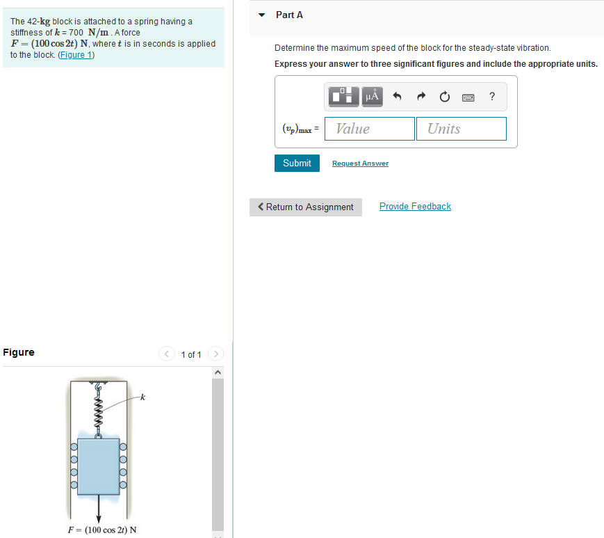 The 42-kg block is attached to a spring having a
stiffness of k = 700 N/m. A force
F = (100 cos 2t) N, where t is in seconds is applied
to the block. (Figure 1)
Figure
0000
OOOO
F = (100 cos 21) N
-k
1 of 1
Part A
Determine the maximum speed of the block for the steady-state vibration.
Express your answer to three significant figures and include the appropriate units.
(Up)max= Value
Submit
μÃ
Request Answer
< Return to Assignment
Units
Provide Feedback
?