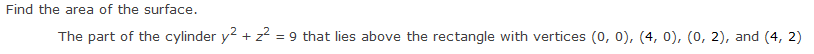 Find the area of the surface.
The part of the cylinder y² + z² = 9 that lies above the rectangle with vertices (0, 0), (4, 0), (0, 2), and (4, 2)