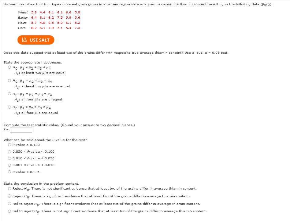Six samples of each of four types of cereal grain grown in a certain region were analyzed to determine thiamin content, resulting in the following data (µg/g).
Wheat 5.3 4.4 6.1 6.1 6.6 5.8.
Barley 6.4 8.1 6.2 7.5 5.9 5.6
5.0 6.1 5.2
Maize 5.7 4.8 6.5
Oats
8.2 6.1 7.9 7.1 5.4 7.3
USE SALT
Does this data suggest that at least two of the grains differ with respect to true average thiamin content? Use a level α = 0.05 test.
State the appropriate hypotheses.
оно му #Мафиз Ана
H₂: at least two μ's are equal
O Ho: M₁ = M₂ = μ3 = 14
Ha: at least two μ's are unequal
о ном1 = М2 = 3 = 14
H₂: all four μ's are unequal
O Hoi H₁ H₂ H3 # M4
H₂: all four μ's are equal
Compute the test statistic value. (Round your answer to two decimal places.)
f=
What can be said about the P-value for the test?
O P-value > 0.100
0.050 < P-value < 0.100
○ 0.010 < P-value < 0.050
0.001 < P-value < 0.010
P-value < 0.001
State the conclusion in the problem context.
O Reject Ho. There is not significant evidence that at least two of the grains differ in average thiamin content.
Reject Ho. There is significant evidence that at least two of the grains differ in average thiamin content.
Fail to reject Ho. There is significant evidence that at least two of the grains differ in average thiamin content.
Fail to reject Ho. There is not significant evidence that at least two of the grains differ in average thiamin content.