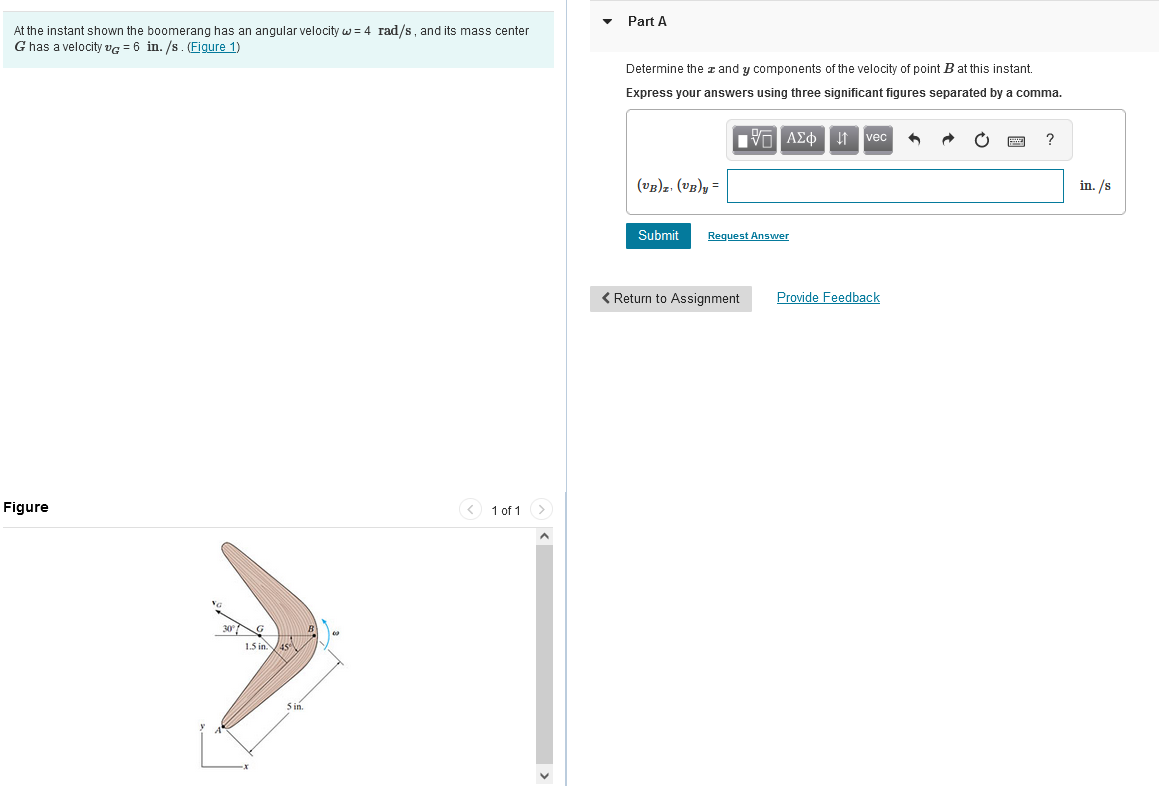 At the instant shown the boomerang has an angular velocity w = 4 rad/s, and its mass center
G has a velocity VG = 6 in./s. (Figure 1)
Figure
1.5 in.
5 in.
1 of 1
▼
Part A
Determine the # and y components of the velocity of point B at this instant.
Express your answers using three significant figures separated by a comma.
ΙΠ ΑΣΦ
(VB)z. (VB)y=
Submit Request Answer
< Return to Assignment
↓vec 1
Provide Feedback
O
?
in. /s