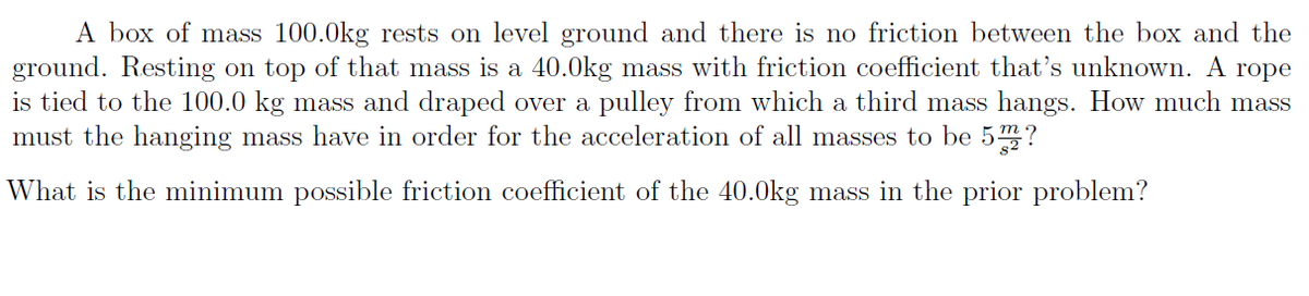 A box of mass 100.0kg rests on level ground and there is no friction between the box and the
ground. Resting on top of that mass is a 40.0kg mass with friction coefficient that's unknown. A rope
is tied to the 100.0 kg mass and draped over a
must the hanging mass have in order for the acceleration of all masses to be 5?
pulley from which a third mass hangs. How much mass
What is the minimum possible friction coefficient of the 40.0kg mass in the prior problem?
