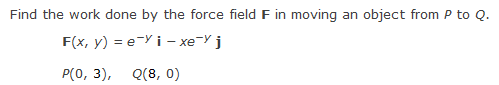 Find the work done by the force field F in moving an object from P to Q.
F(x, y) = e-Yi-xe-y j
P(0, 3), Q(8, 0)