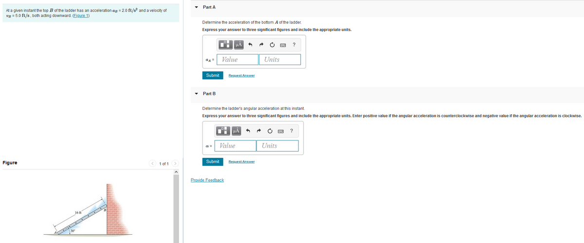 At a given instant the top B of the ladder has an acceleration aß = 2.0 ft/s² and a velocity of
VB = 5.0 ft/s, both acting downward. (Figure 1)
Figure
16 ft
1 of 1 >
Part A
Determine the acceleration of the bottom A of the ladder.
Express your answer to three significant figures and include the appropriate units.
aA =
Submit
Part B
α =
μA
Value
Submit
Request Answer
Provide Feedback
Determine the ladder's angular acceleration at this instant.
Express your answer to three significant figures and include the appropriate units. Enter positive value if the angular acceleration is counterclockwise and negative value if the angular acceleration is clockwise.
Value
μÅ
•
Request Answer
Units
?
Units
?