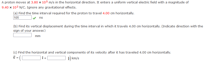 A proton moves at 3.80 x 105 m/s in the horizontal direction. It enters a uniform vertical electric field with a magnitude of
9.40 x 10³ N/C. Ignore any gravitational effects.
(a) Find the time interval required for the proton to travel 4.00 cm horizontally.
105
ns
(b) Find its vertical displacement during the time interval in which it travels 4.00 cm horizontally. (Indicate direction with the
sign of your answer.)
mm
(c) Find the horizontal and vertical components of its velocity after it has traveled 4.00 cm horizontally.
V
Î +
Ĵ) km/s