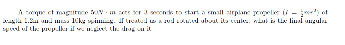 A torque of magnitude 50N - m acts for 3 seconds to start a small airplane propeller (I = ;mr²) of
length 1.2m and mass 10kg spinning. If treated as a rod rotated about its center, what is the final angular
speed of the propeller if we neglect the drag on it
