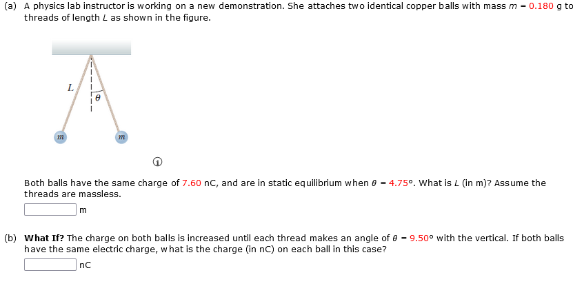 (a) A physics lab instructor is working on a new demonstration. She attaches two identical copper balls with mass m = 0.180 g to
threads of length L as shown in the figure.
A
Both balls have the same charge of 7.60 nC, and are in static equilibrium when 8 = 4.75°. What is L (in m)? Assume the
threads are massless.
m
(b) What If? The charge on both balls is increased until each thread makes an angle of 8 = 9.50° with the vertical. If both balls
have the same electric charge, what is the charge (in nC) on each ball in this case?
nC
