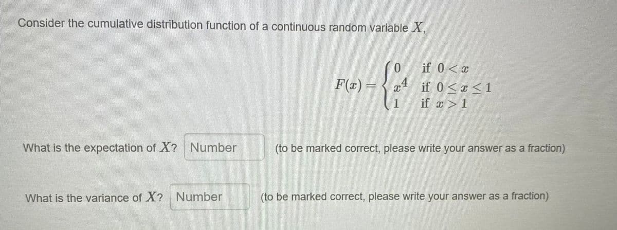 Consider the cumulative distribution function of a continuous random variable X,
if 0<x
F(x)
4
if 0<r<1
1
if r>1
What is the expectation of X? Number
(to be marked correct, please write your answer as a fraction)
What is the variance of X? Number
(to be marked correct, please write your answer as a fraction)
