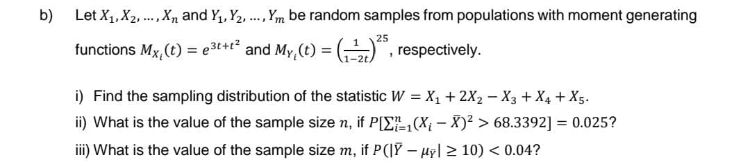 b)
Let X₁, X₂, ..., X and Y₁, Y₂, ..., Ym be random samples from populations with moment generating
25
functions Mx, (t) = e³t+t² and My, (t) = (₁¹)²5, respectively.
1
i) Find the sampling distribution of the statistic W = X₁ + 2X₂ −X3 + X₁ + X5.
ii) What is the value of the sample size n, if P[Σ₁(X¡ — X)² > 68.3392] = 0.025?
iii) What is the value of the sample size m, if P(|Ỹ – µỹ| ≥ 10) < 0.04?