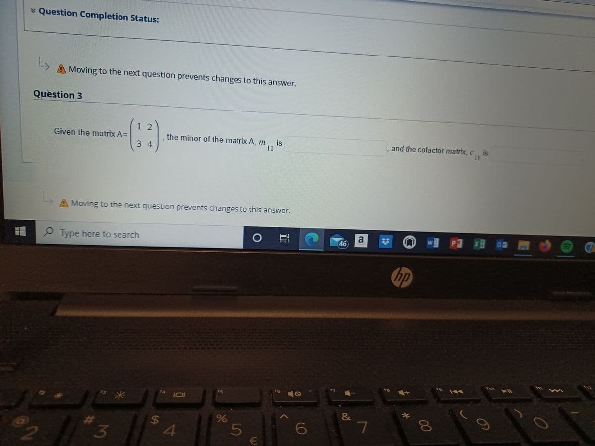 @2
* Question Completion Status:
L
Moving to the next question prevents changes to this answer.
Question 3
Given the matrix A=
12
3 4
3
Moving to the next question prevents changes to this answer.
Type here to search
the minor of the matrix A, mis
11
f4
S
101
$ A
f5
%
5
O E
€
f6
O
6
17
46
&
a
7
fa
and the cofactor matrix, cis
hp
00
W PX -
fg
f1o
9
(((