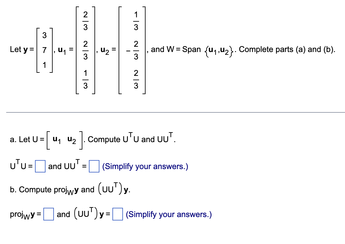 3
+
Let y =
||
23
- 13
W|N
I
1
2
and W = Span {₁,₂}. Complete parts (a) and (b).
W|N
a.
· Let U= [u₁ u₂].
UTU = and UUT
U=
=
b. Compute projwy and (UU¹)y.
projwy =
and (UUT)y=
3
w|→
W|N
₁2]. Compute UTU and UUT.
(Simplify your answers.)
(Simplify your answers.)