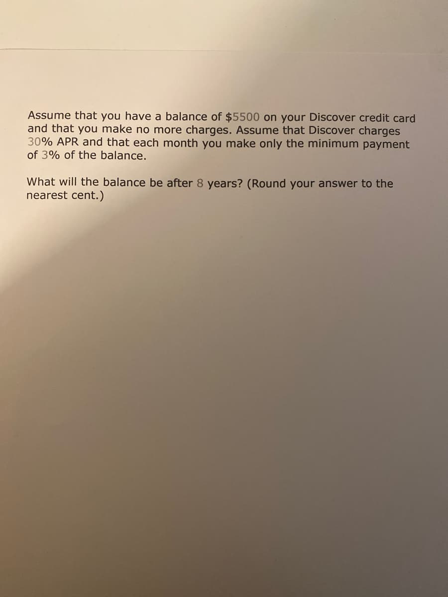 Assume that you have a balance of $5500 on your Discover credit card
and that you make no more charges. Assume that Discover charges
30% APR and that each month you make only the minimum payment
of 3% of the balance.
What will the balance be after 8 years? (Round your answer to the
nearest cent.)
