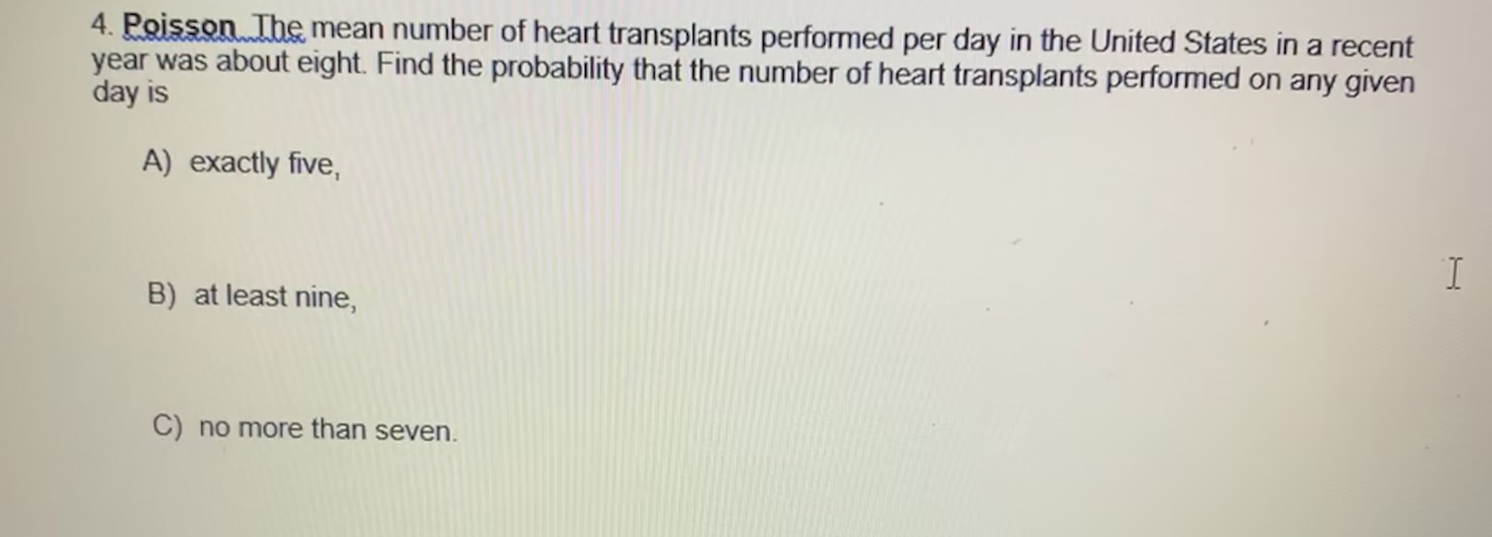 4. Poisson The mean number of heart transplants performed per day in the United States in a recent
year was about eight. Find the probability that the number of heart transplants performed on any given
day is
A) exactly five,
I.
B) at least nine,
C) no more than seven.
