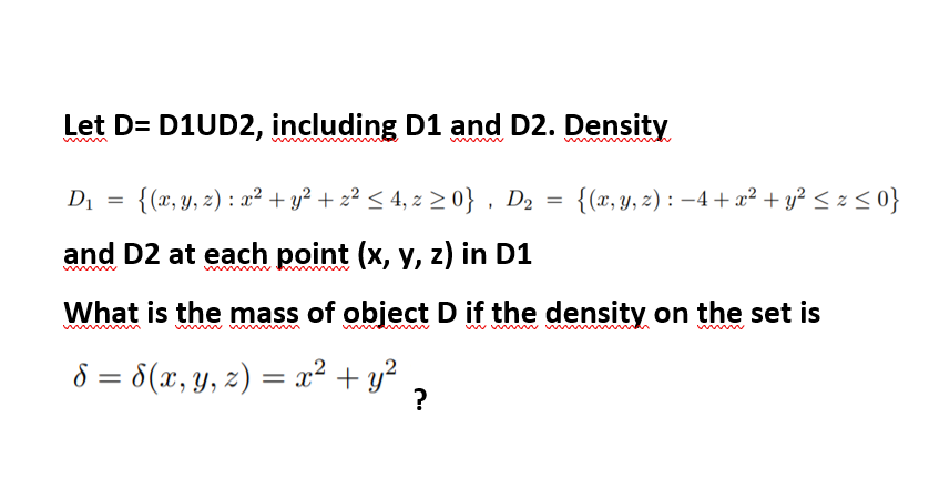 Let D= D1UD2, including D1 and D2. Density
www
Di = {(x,y, z) : x² + y? + z² < 4, z 2 0} , D2 = {(x, y, z) : –4+x² + y² < z < 0}
and D2 at each point (x, y, z) in D1
What is the mass of object D if the density on the set is
ww ww
8 = 8(x, y, z) = x² + y²
?
