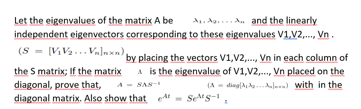 Let the eigenvalues of the matrix A be
A1, A2, . . A,n and the linearly
w m w w w
w w ma
ndependent eigenvectors corresponding to these eigenvalues V1,V2,.. Vn.
....
ww m ww
(S
[V1V2 . .. Vn]nxn)
||
by placing the vectors V1,V2,., Vn in each column of
A is the eigenvalue of V1,V2,.., Vn placed on the
w w m
w m w w
the S matrix; If the matrix
diagonal, prove that,
diagonal matrix. Also show that eAt
mw wm m m
w
ww
diag[A1 A2 . .. A,]nxn) with in the
A
= SAS-1
(A
SeAt s-1 .
%3D
ww w w w w m
