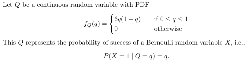 Let Q be a continuous random variable with PDF
[ 6q(1 – q)
if 0 < q < 1
fq(4)
otherwise
This Q represents the probability of success of a Bernoulli random variable X, i.e.,
P(X = 1|Q = q) = q.
