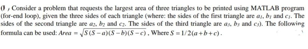 (F , Consider a problem that requests the largest area of three triangles to be printed using MATLAB program
(for-end loop), given the three sides of each triangle (where: the sides of the first triangle are a1, bị and c1. The
sides of the second triangle are a2, b2 and c2. The sides of the third triangle are a3, b3 and c3). The following
formula can be used: Area =
JS (S - a)(S – b)(S - c), Where S
= 1/2(a+b+c).
