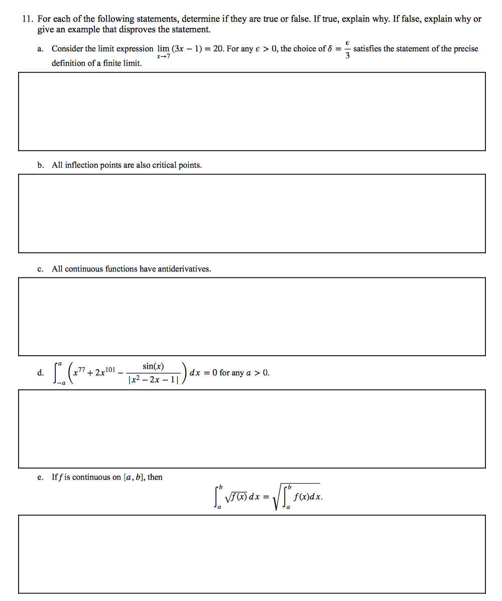 11. For each of the following statements, determine if they are true or false. If true, explain why. If false, explain why or
give an example that disproves the statement.
a. Consider the limit expression lim (3x – 1) = 20. For any e > 0, the choice of 8 =
satisfies the statement of the precise
3
x-7
definition of a finite limit.
b. All inflection points are also critical points.
c.
All continuous functions have antiderivatives.
sin(x)
d.
+ 2x101
dx = 0 for any a > 0.
|x2 — 2х — 1|,
e. If fis continuous on [a, b], then
a
