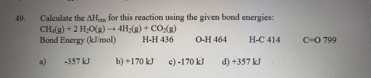 Calculate the AHn for this reaction using the given bond energies:
CH4(g) + 2 H,0(g)→ 4H>(g) + CO,(g)
Bond Energy (kJ/mol)
49.
H-H 436
O-H 464
H-C 414
C=O 799
-357 kJ
b) +170 kJ
c) -170 kJ
d) +357 kJ
