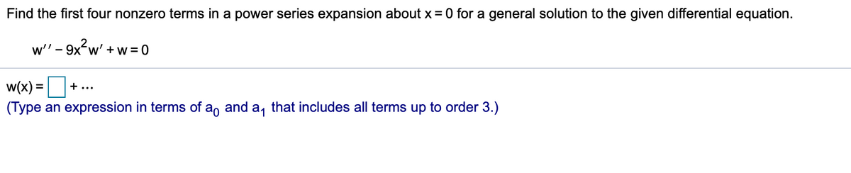 Find the first four nonzero terms in a power series expansion about x= 0 for a general solution to the given differential equation.
w' + w = 0
-
w(x):
+ ...
%D
(Type an expression in terms of a, and a, that includes all terms up to order 3.)
