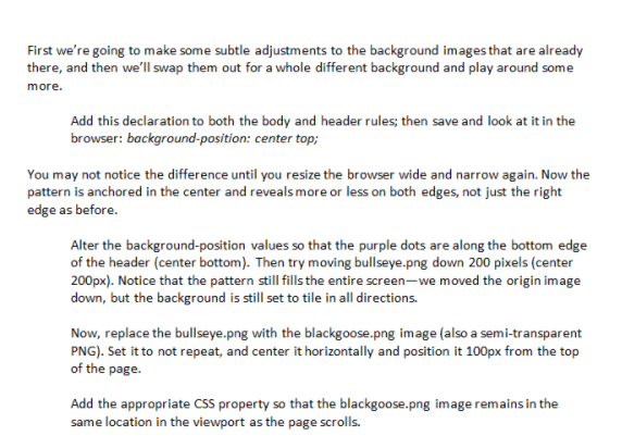 First we're going to make some subtle adjustments to the background images that are already
there, and then we'll swap them out for a whole different background and play around some
more.
Add this declaration to both the body and header rules; then save and look at it in the
browser: background-position: center top;
You may not notice the difference until you resize the browser wide and narrow again. Now the
pattern is anchored in the center and reveals more or less on both edges, not just the right
edge as before.
Alter the background-position values so that the purple dots are along the bottom edge
of the header (center bottom). Then try moving bullseye.png down 200 pixels (center
200px). Notice that the pattern still fills the entire screen-we moved the origin image
down, but the background is still set to tile in all directions.
Now, replace the bullseye.png with the blackgoose.png image (also a semi-transparent
PNG). Set it to not repeat, and center it horizontally and position it 100px from the top
of the page.
Add the appropriate CSS property so that the blackgoose.png image remains in the
same location in the viewport as the page scrolls.
