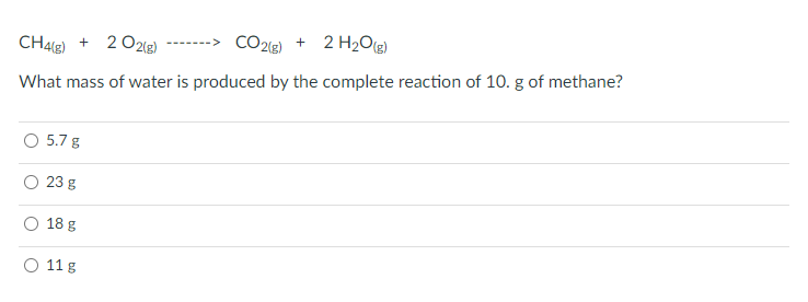 CO2(g)
+ 2 H2Og)
CH4g) + 2 02(g)
What mass of water is produced by the complete reaction of 10. g of methane?
5.7 g
23 g
18 g
O 11 g
