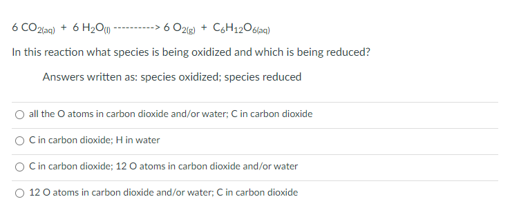 6 CO2(aq)
+ 6 H2O) -------
6 O2g) + C6H12O6laq)
In this reaction what species is being oxidized and which is being reduced?
Answers written as: species oxidized; species reduced
all the O atoms in carbon dioxide and/or water; C in carbon dioxide
O Cin carbon dioxide; H in water
Cin carbon dioxide; 12 O atoms in carbon dioxide and/or water
O 12 O atoms in carbon dioxide and/or water; C in carbon dioxide
