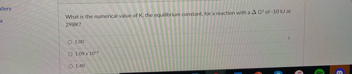 allery
a
What is the numerical value of K, the equilibrium constant, for a reaction with a A G° of -10 kJ at
298K?
О 1.00
O 1.09 x 10*4
O 1.40
