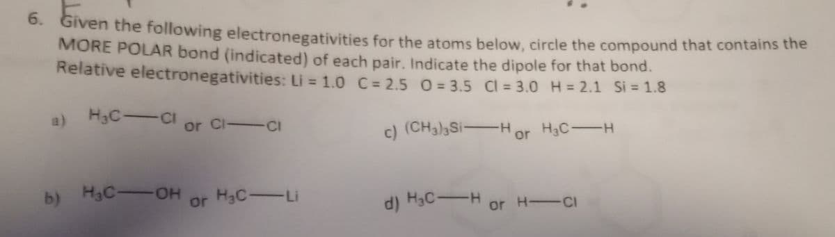 6. Given the following electronegativities for the atoms below, circle the compound that contains the
MORE POLAR bond (indicated) of each pair. Indicate the dipole for that bond.
Relative electronegativities: Li = 1.0 C = 2.5 0=3.5 Cl = 3.0 H=2.1 Si = 1.8
H₂C-Cl or Cl-ci
c) (CH³)³Si-Hor H³C-H
b) H₂C-OH
or H₂C-Li
d) H₂C-H or H-
H-CI