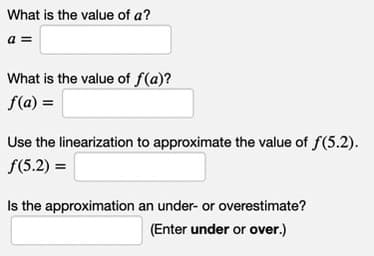What is the value of a?
a =
What is the value of f(a)?
f(a) =
Use the linearization to approximate the value of f(5.2).
f(5.2) =
Is the approximation an under- or overestimate?
(Enter under or over.)
