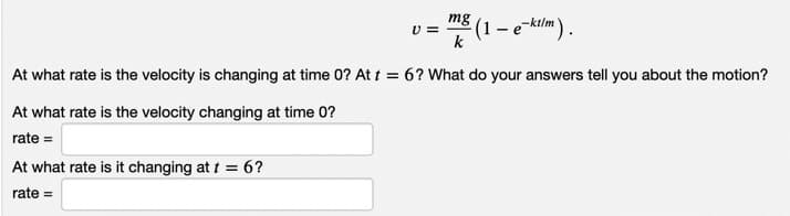 mg
U =
k
At what rate is the velocity is changing at time 0? At t = 6? What do your answers tell you about the motion?
At what rate is the velocity changing at time 0?
rate =
At what rate is it changing at t = 6?
rate =
