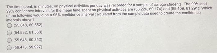 The time spent, in minutes, on physical activities per day was recorded for a sample of college students. The 90% and
99% confidence intervals for the mean time spent on physical activities are (56.226, 60.174) and (55.109, 61.291). Which
of the following would be a 95% confidence interval calculated from the sample data used to create the confidence
intervals above?
(55.848, 60.552)
(54.832, 61.568)
(55.648, 60.352)
(56.473, 59.927)