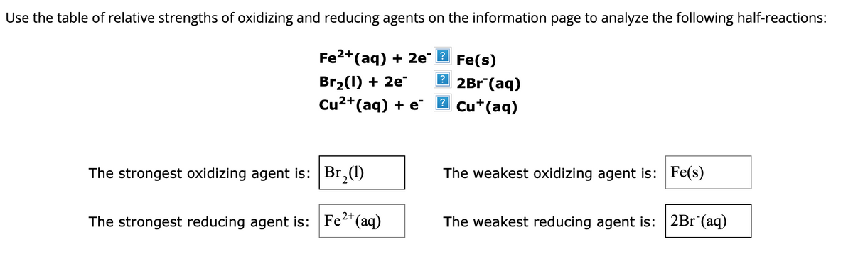 Use the table of relative strengths of oxidizing and reducing agents on the information page to analyze the following half-reactions:
Fe²+ (aq) + 2e
Br₂(1) + 2e™
Cu²+ (aq) + e
The strongest oxidizing agent is:
The strongest reducing agent is:
Br₂(1)
2+
Fe²+ (aq)
?
2
Fe(s)
2Br (aq)
Cu+ (aq)
The weakest oxidizing agent is: Fe(s)
The weakest reducing agent is: 2Br (aq)