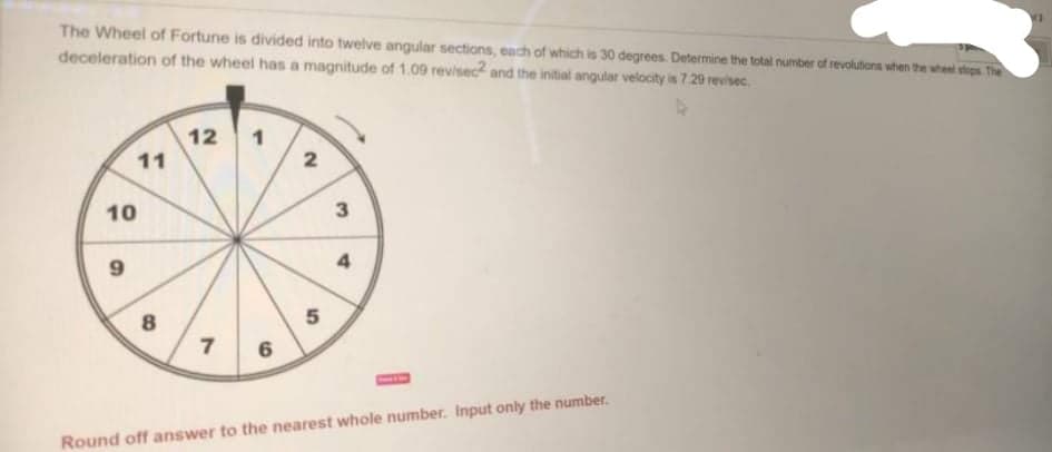 The Wheel of Fortune is divided into twelve angular sections, each of which is 30 degrees. Determine the total number of revolutions when the uheel stops The
deceleration of the wheel has a magnitude of 1.09 revisec and the initial angular velocity is 7.29 revisec.
12
11
1
2
10
9
4
8
5
7
Round off answer to the nearest whole number. Input only the number.
3.
