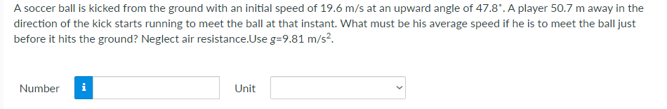 A soccer ball is kicked from the ground with an initial speed of 19.6 m/s at an upward angle of 47.8*. A player 50.7 m away in the
direction of the kick starts running to meet the ball at that instant. What must be his average speed if he is to meet the ball just
before it hits the ground? Neglect air resistance.Use g=9.81 m/s?.
Number
i
Unit
