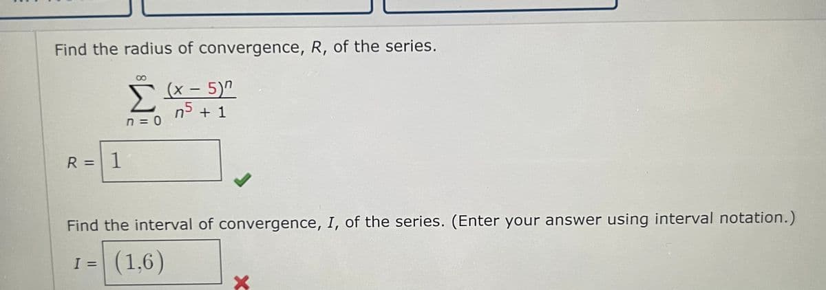 Find the radius of convergence, R, of the series.
Σ
n=0
R = 1
(x - 5)
n5 + 1
Find the interval of convergence, I, of the series. (Enter your answer using interval notation.)
I = (1,6)
X