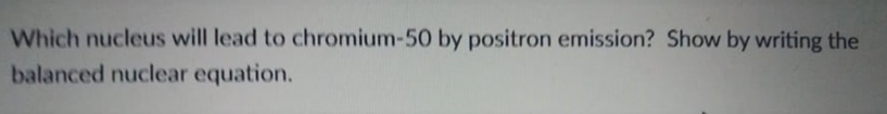 Which nucleus will lead to chromium-50 by positron emission? Show by writing the
balanced nuclear equation.
