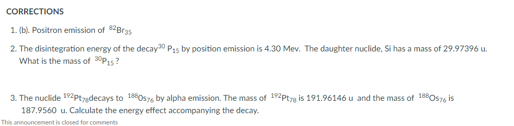 CORRECTIONS
1. (b). Positron emission of 82Br35
2. The disintegration energy of the decay30 P15 by position emission is 4.30 Mev. The daughter nuclide, Si has a mass of 29.97396 u.
What is the mass of 30P15?
3. The nuclide 192pt78decays to 1880s76 by alpha emission. The mass of 192Pt78 is 191.96146 u and the mass of 188O576 is
187.9560 u. Calculate the energy effect accompanying the decay.
This announcement is closed for comments
