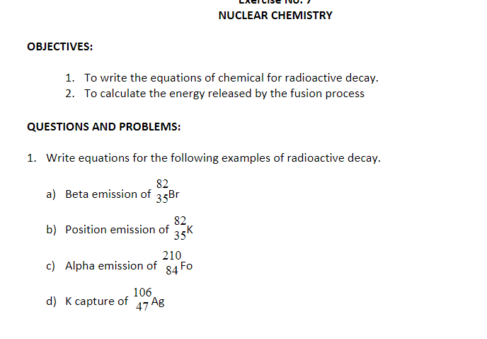 NUCLEAR CHEMISTRY
ОВJЕСTIVES:
1. To write the equations of chemical for radioactive decay.
2. To calculate the energy released by the fusion process
QUESTIONS AND PROBLEMS:
1. Write equations for the following examples of radioactive decay.
82.
a) Beta emission of
35Br
82,
b) Position emission of
35K
210
c) Alpha emission of 84 Fo
106
d) K capture of
47 Ag
