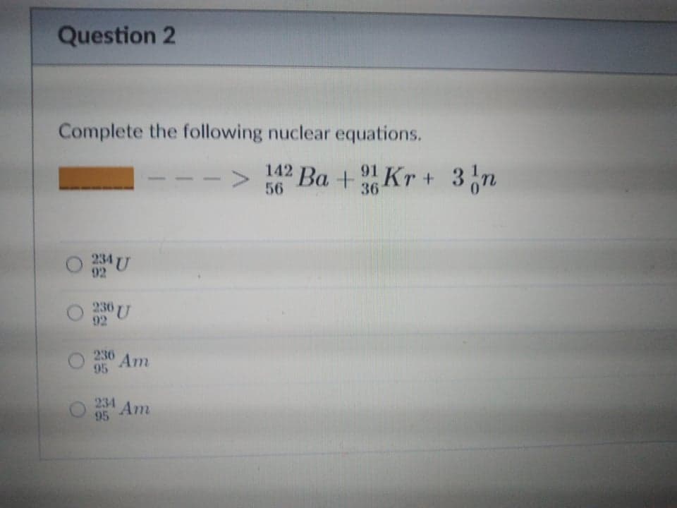 Question 2
Complete the following nuclear equations.
<>
56
142 Ba + 91 Kr + 3n
36
234 U
92
230 U
92
236
Am
95
234
95
Am
