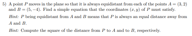 5) A point P moves in the plane so that it is always equidistant from each of the points A = (3,2)
and B = (5,-4). Find a simple equation that the coordinates (x, y) of P must satisfy.
Hint: P being equidistant from A and B means that P is always an equal distance away from
A and B.
Hint: Compute the square of the distance from P to A and to B, respectively.