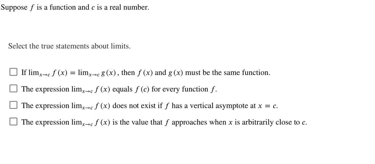 Suppose f is a function and c is a real number.
Select the true statements about limits.
If limx→c f (x) = limx→c g (x), then ƒ (x) and g (x) must be the same function.
The expression limx→c f (x) equals f (c) for every function f.
The expression limx→c f (x) does not exist if f has a vertical asymptote at x = c.
The expression limx→c f (x) is the value that f approaches when x is arbitrarily close to c.