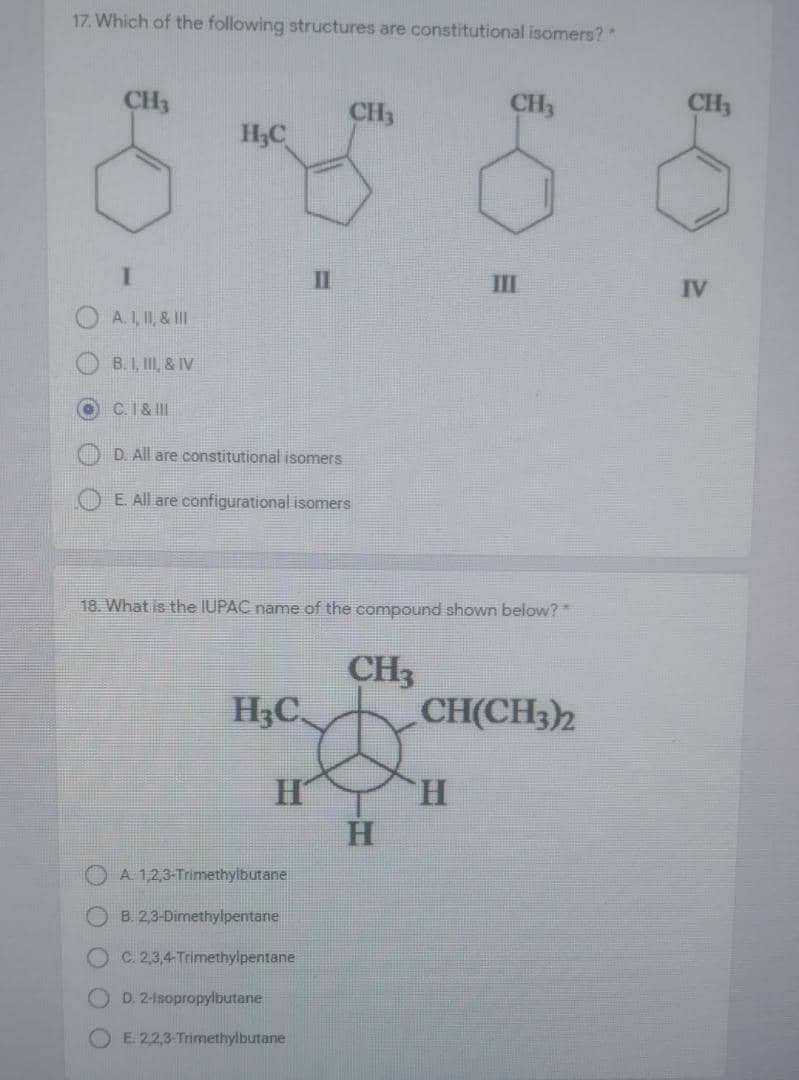 17. Which of the following structures are constitutional isomers?
CH3
CH3
CH3
CH3
H3C
II
III
IV
O A.I, II, & II
B. I, II, & IV
C.I& II
D. All are constitutional isomers
E. All are configurational isomers
18. What is the IUPAC name of the compound shown below?
CH3
CH(CH3)2
H,C
H.
A. 1,2,3-Trimethylbutane
B. 2,3-Dimethylpentane
C. 2,3,4-Trimethylpentane
D. 2-1sopropylbutane
OE 22,3-Trimethylbutane
O O OO0
