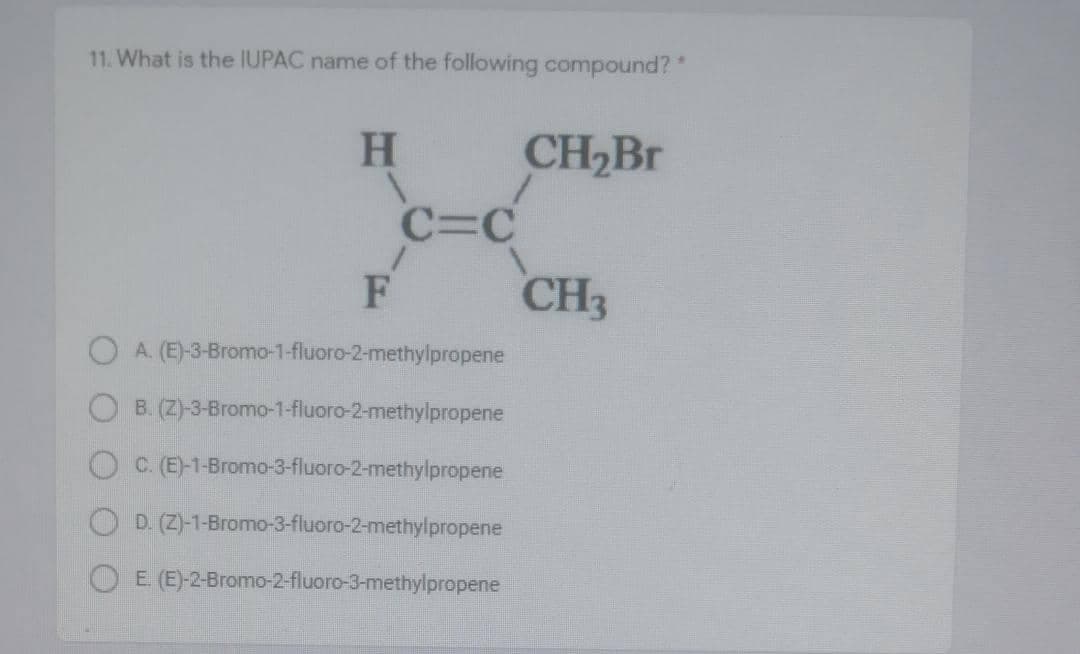 11. What is the IUPAC name of the following compound?"
CH2B.
C=C
CH3
H
F
O A. (E)-3-Bromo-1-fluoro-2-methylpropene
O B. (Z)-3-Bromo-1-fluoro-2-methylpropene
OC (E)-1-Bromo-3-fluoro-2-methylpropene
D. (Z)-1-Bromo-3-fluoro-2-methylpropene
O E (E)-2-Bromo-2-fluoro-3-methylpropene
