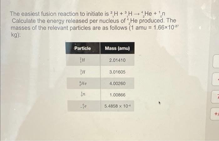 The easiest fusion reaction to initiate is 2H + 3H → He + ¹n
Calculate the energy released per nucleus of He produced. The
masses of the relevant particles are as follows (1 amu = 1.66×10:²7
kg):
Particle
Mass (amu)
H
2.01410
3.01605
4.00260
1.00866
5.4858 x 10-4
H
He
in
je