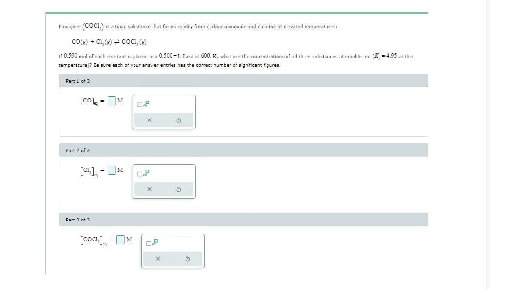 Phosgene (COCL) is a toxic substance that forms readily from carbon monoxide and chlorine at elevated temperatures:
CO(g) + CL₂(g) COCL₂ (g)
If 0.590 mol of each reactant is placed in a 0.500-L flask at 600. K, what are the concentrations of all three substances at equilibrium (K = 4.95 at this
temperature)? Be sure each of your answer entries has the correct number of significant figures.
Part 1 of 3
[CO]=M
X
5
5
Part 2 of 3
[C₁₂] = = M
Part 3 of 3
[Coch₂] =M
0.²
X
X