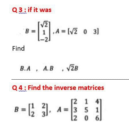 Q3: if it was
V21
„A = [V2 0 3)
B =1.A = [V2 0 3)
Find
В.А
A.B , VZB
Q4: Find the inverse matrices
[2 1
41
B =; 31, A = 3 5 1
2 0 6]
