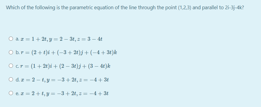 Which of the following is the parametric equation of the line through the point (1,2,3) and parallel to 2i-3j-4k?
O a. x = 1+ 2t, y = 2 – 3t, z = 3 – 4t
O b.r = (2+t)i + (-3+2t)j+(-4+3t)k
O c.r = (1+ 2t)i + (2 – 3t)j + (3 – 4t)k
O d. x = 2 – t, y = –3+2t, z = -4+ 3t
O e. x = 2+t, y = -3+ 2t, z = -4+ 3t
