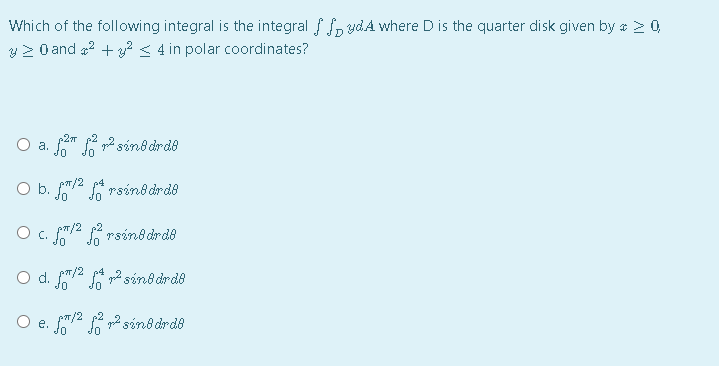 Which of the following integral is the integral f f, ydAÁ where D is the quarter disk given by * > 0,
V 2 0 and a2 + y? < 4 in polar coordinates?
-2 p2
a. " 2 sin8 drd8
O b. f2 A rsino drde
O c. /2 p2 rsin8 drde
O d. /2 A 2 sind drde
O e. f/2 p 2 sind drde
